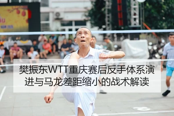 樊振东WTT重庆赛后反手体系演进与马龙差距缩小的战术解读