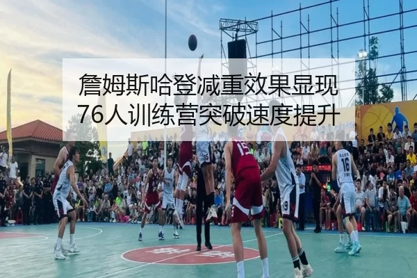 詹姆斯哈登减重效果显现 76人训练营突破速度提升